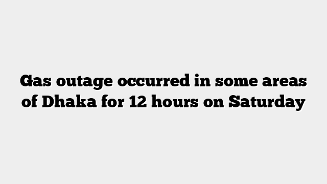 Gas outage occurred in some areas of Dhaka for 12 hours on Saturday