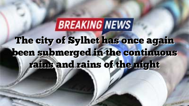 The city of Sylhet has once again been submerged in the continuous rains and rains of the night